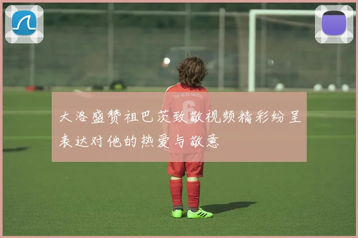 大洛盛赞祖巴茨致敬视频精彩纷呈表达对他的热爱与敬意