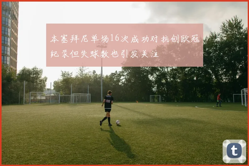 本塞拜尼单场16次成功对抗创欧冠纪录但失球数也引发关注