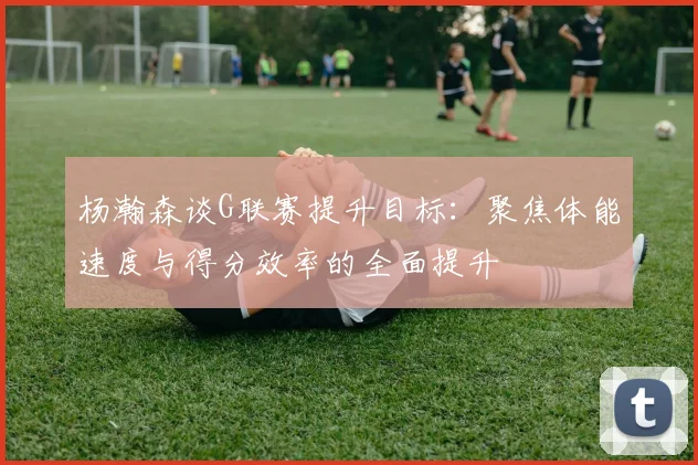 杨瀚森谈G联赛提升目标：聚焦体能速度与得分效率的全面提升