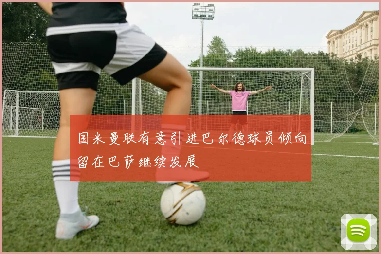 国米曼联有意引进巴尔德球员倾向留在巴萨继续发展