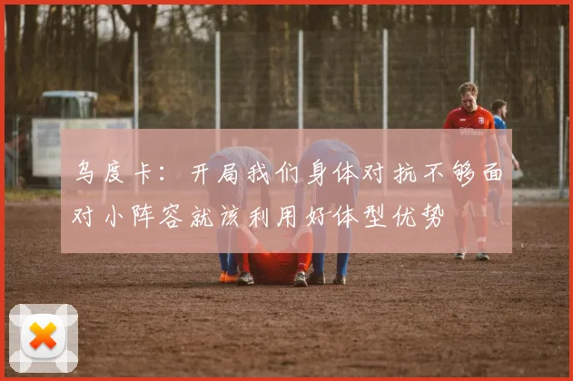 乌度卡：开局我们身体对抗不够面对小阵容就该利用好体型优势