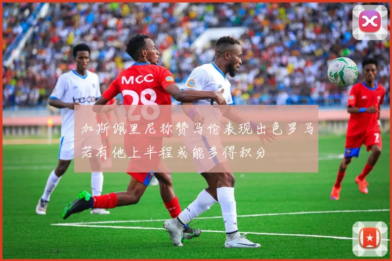 加斯佩里尼称赞马伦表现出色罗马若有他上半程或能多得积分