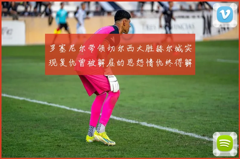 罗塞尼尔带领切尔西大胜赫尔城实现复仇曾被解雇的恩怨情仇终得解开