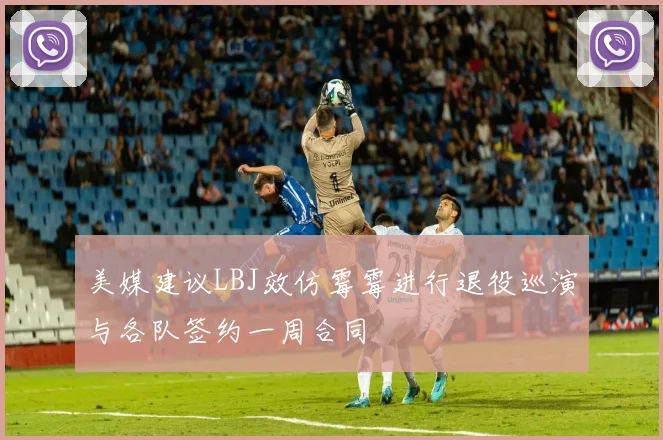 美媒建议LBJ效仿霉霉进行退役巡演与各队签约一周合同