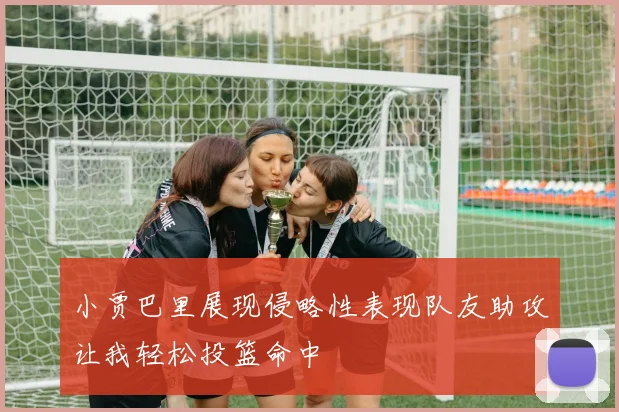 小贾巴里展现侵略性表现队友助攻让我轻松投篮命中