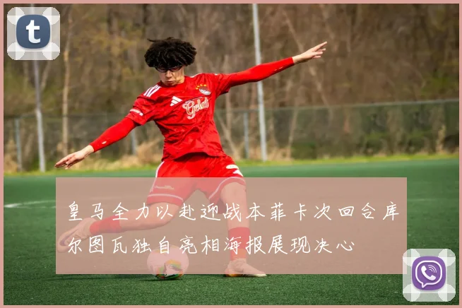 皇马全力以赴迎战本菲卡次回合库尔图瓦独自亮相海报展现决心