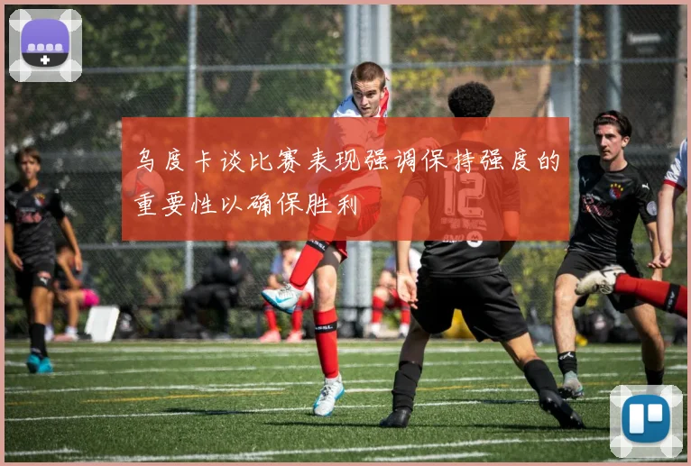 乌度卡谈比赛表现强调保持强度的重要性以确保胜利