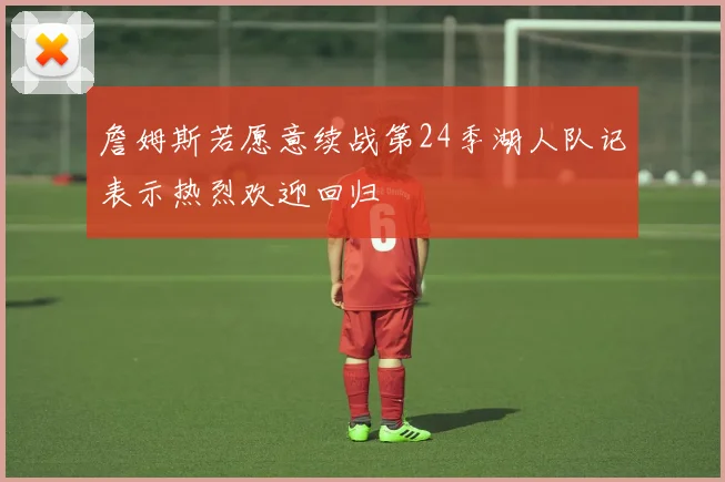 詹姆斯若愿意续战第24季湖人队记表示热烈欢迎回归