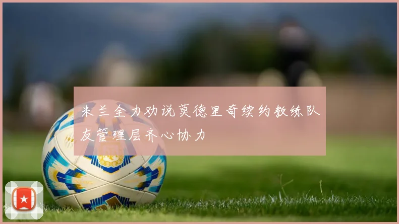 米兰全力劝说莫德里奇续约教练队友管理层齐心协力