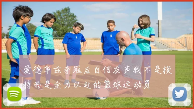 爱德华兹夺冠后自信发声我不是模特而是全力以赴的篮球运动员