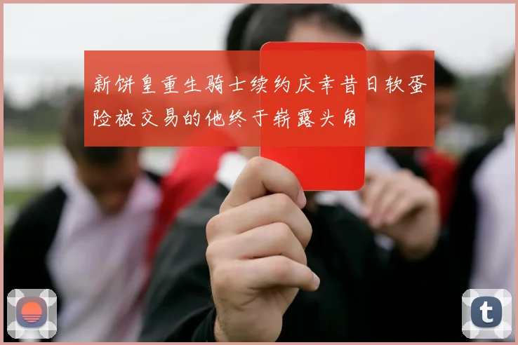 新饼皇重生骑士续约庆幸昔日软蛋险被交易的他终于崭露头角