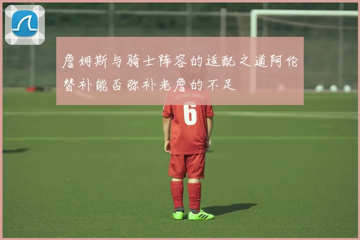 詹姆斯与骑士阵容的适配之道阿伦替补能否弥补老詹的不足