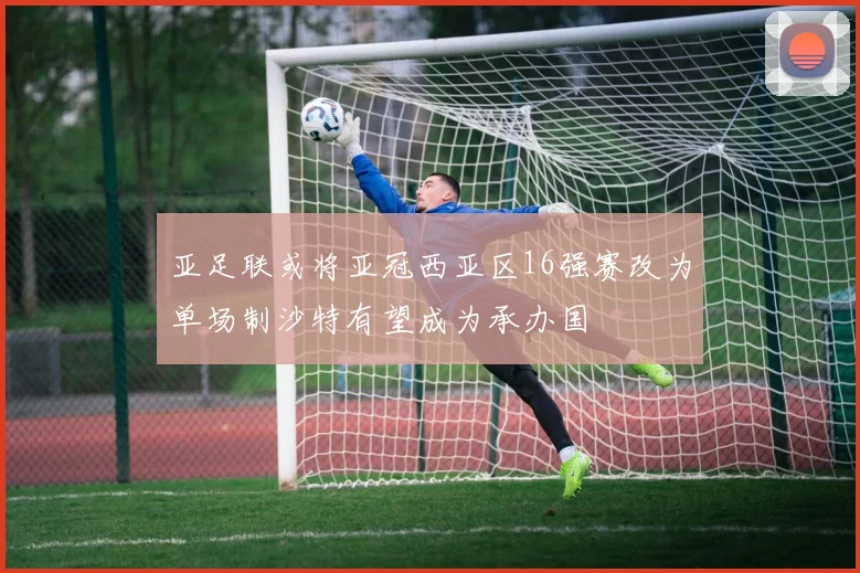 亚足联或将亚冠西亚区16强赛改为单场制沙特有望成为承办国
