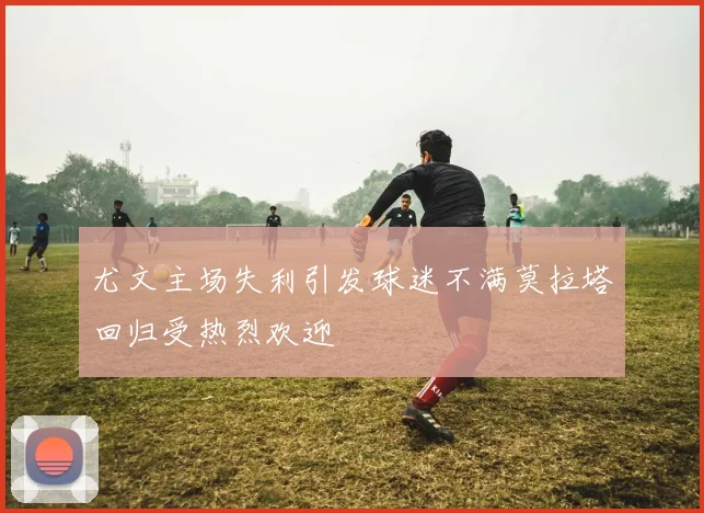 尤文主场失利引发球迷不满莫拉塔回归受热烈欢迎