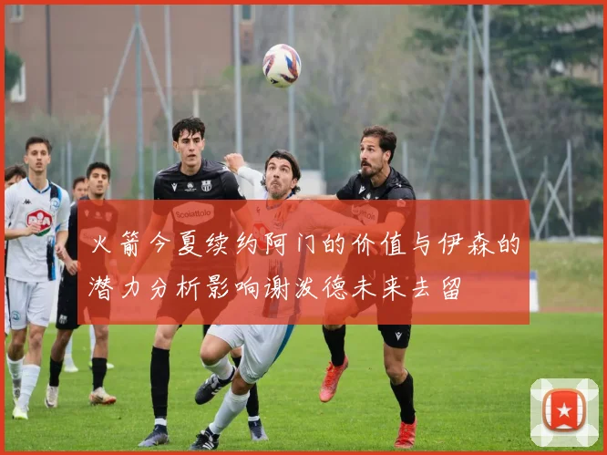 火箭今夏续约阿门的价值与伊森的潜力分析影响谢泼德未来去留
