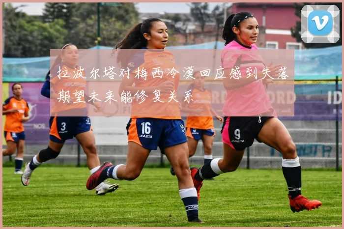 拉波尔塔对梅西冷漠回应感到失落期望未来能修复关系