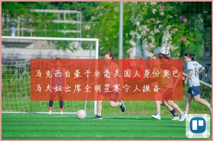 马克西自豪于非裔美国人身份奥巴马夫妇出席全明星赛令人振奋