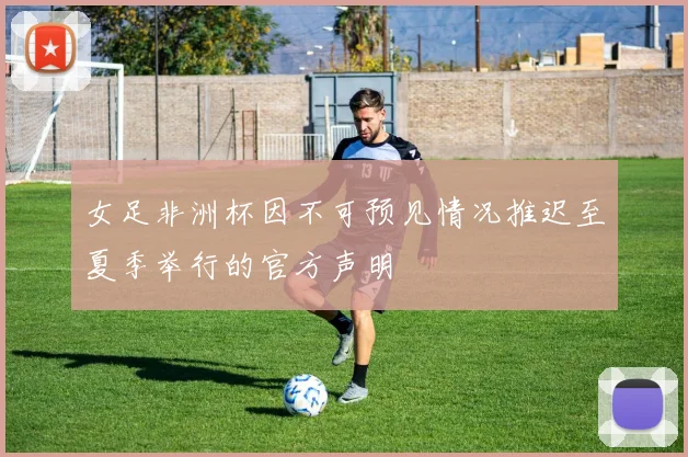 女足非洲杯因不可预见情况推迟至夏季举行的官方声明