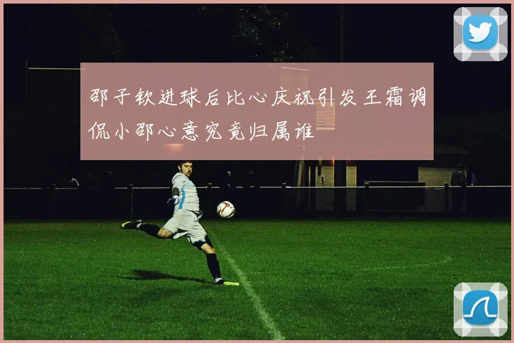 邵子钦进球后比心庆祝引发王霜调侃小邵心意究竟归属谁
