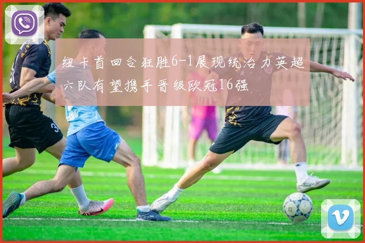 纽卡首回合狂胜6-1展现统治力英超六队有望携手晋级欧冠16强
