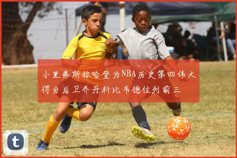 小里弗斯称哈登为NBA历史第四伟大得分后卫乔丹科比韦德位列前三