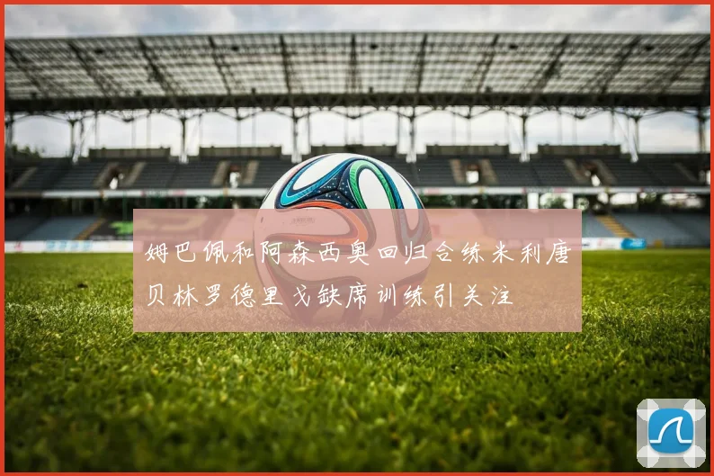 姆巴佩和阿森西奥回归合练米利唐贝林罗德里戈缺席训练引关注