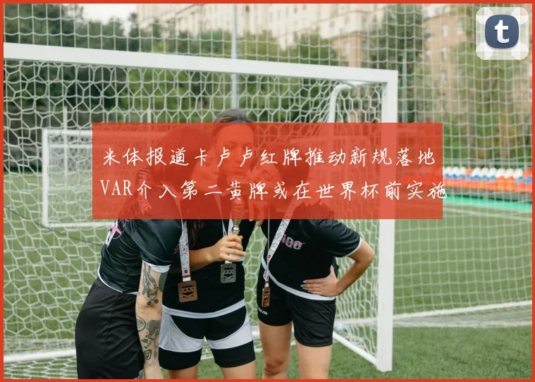 米体报道卡卢卢红牌推动新规落地VAR介入第二黄牌或在世界杯前实施