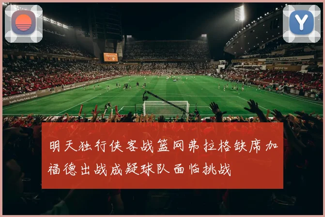 明天独行侠客战篮网弗拉格缺席加福德出战成疑球队面临挑战