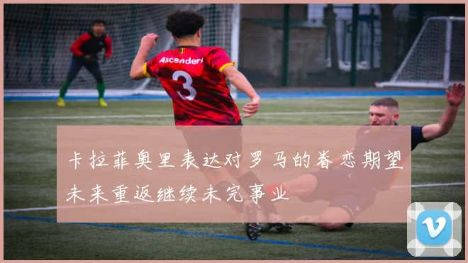 卡拉菲奥里表达对罗马的眷恋期望未来重返继续未完事业